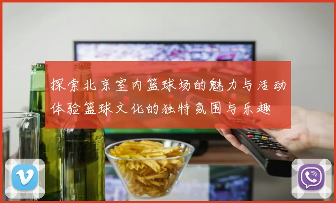 探索北京室内篮球场的魅力与活动体验篮球文化的独特氛围与乐趣