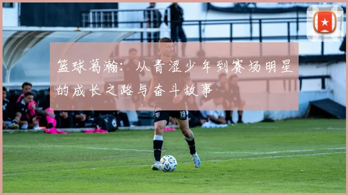 篮球葛瀚：从青涩少年到赛场明星的成长之路与奋斗故事