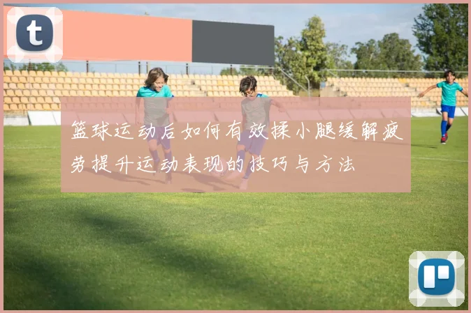 篮球运动后如何有效揉小腿缓解疲劳提升运动表现的技巧与方法