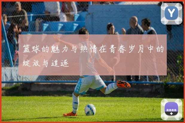 篮球的魅力与热情在青春岁月中的绽放与追逐