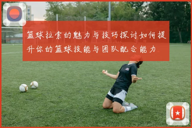 篮球拉索的魅力与技巧探讨如何提升你的篮球技能与团队配合能力