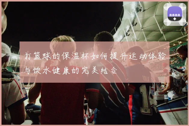 打篮球的保温杯如何提升运动体验与饮水健康的完美结合