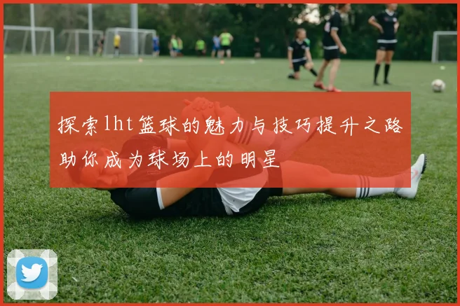 探索lht篮球的魅力与技巧提升之路助你成为球场上的明星
