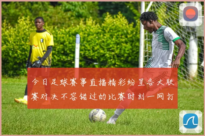 今日足球赛事直播精彩纷呈各大联赛对决不容错过的比赛时刻一网打尽