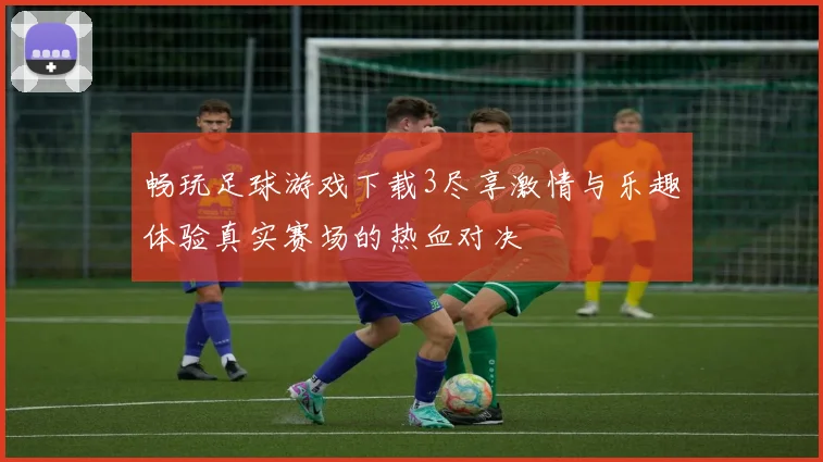 畅玩足球游戏下载3尽享激情与乐趣体验真实赛场的热血对决